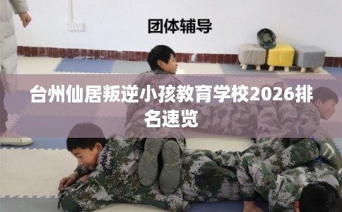 台州仙居叛逆小孩教育学校2026排名速览 台州仙居叛逆小孩教育学校2026排名速览