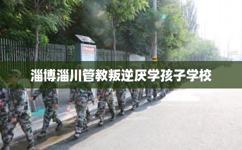 淄博淄川管教叛逆厌学孩子学校