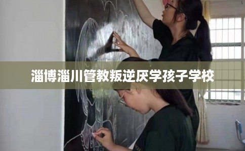淄博淄川管教叛逆厌学孩子学校