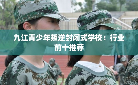九江青少年叛逆封闭式学校：行业前十推荐