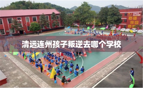 清远连州孩子叛逆去哪个学校 清远连州孩子叛逆去哪个学校