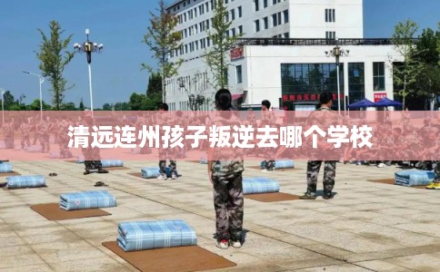 清远连州孩子叛逆去哪个学校 清远连州孩子叛逆去哪个学校