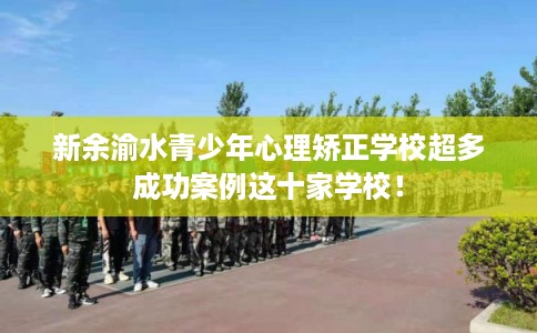新余渝水青少年心理矫正学校超多成功案例这十家学校! 新余渝水青少年心理矫正学校超多成功案例这十家学校!