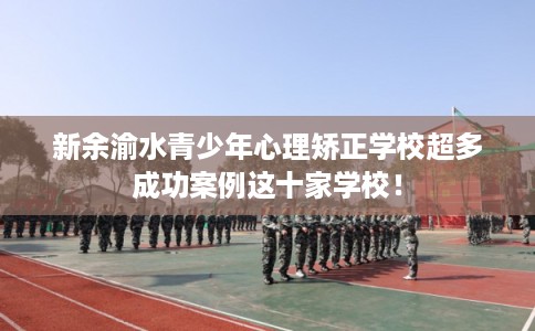 新余渝水青少年心理矫正学校超多成功案例这十家学校！