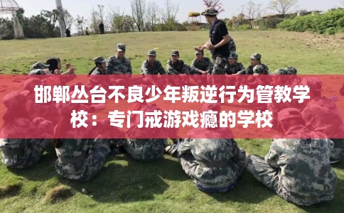 邯郸丛台不良少年叛逆行为管教学校：专门戒游戏瘾的学校