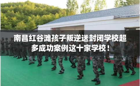 南昌红谷滩孩子叛逆送封闭学校超多成功案例这十家学校！