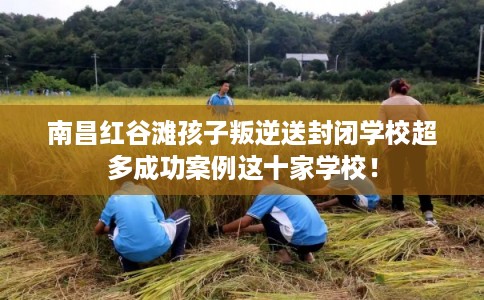 南昌红谷滩孩子叛逆送封闭学校超多成功案例这十家学校！