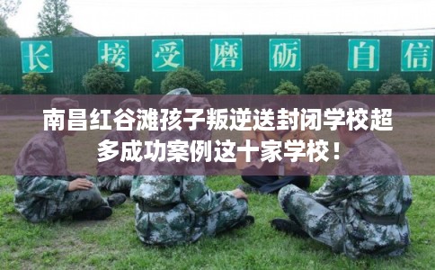 南昌红谷滩孩子叛逆送封闭学校超多成功案例这十家学校！