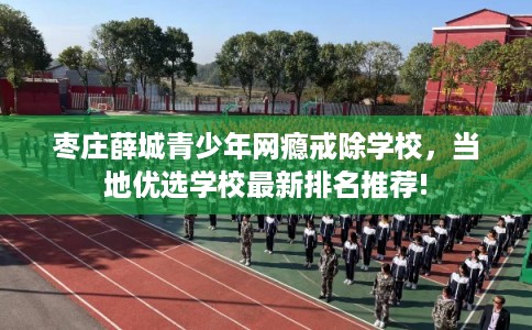 枣庄薛城青少年网瘾戒除学校,当地优选学校最新排名推荐! 枣庄薛城青少年网瘾戒除学校,当地优选学校最新排名推荐!