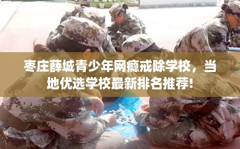 枣庄薛城青少年网瘾戒除学校，当地优选学校最新排名推荐!
