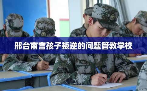 邢台南宫孩子叛逆的问题管教学校 邢台南宫孩子叛逆的问题管教学校