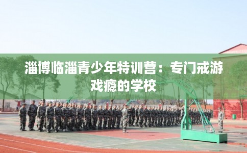 淄博临淄青少年特训营：专门戒游戏瘾的学校