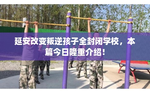 延安改变叛逆孩子全封闭学校,本篇今日隆重介绍! 延安改变叛逆孩子全封闭学校,本篇今日隆重介绍!