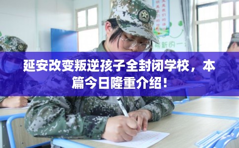 延安改变叛逆孩子全封闭学校,本篇今日隆重介绍! 延安改变叛逆孩子全封闭学校,本篇今日隆重介绍!