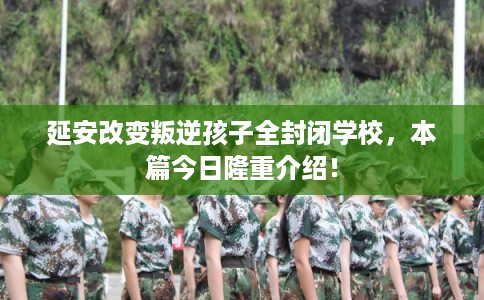 延安改变叛逆孩子全封闭学校,本篇今日隆重介绍! 延安改变叛逆孩子全封闭学校,本篇今日隆重介绍!