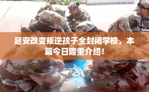 延安改变叛逆孩子全封闭学校，本篇今日隆重介绍！