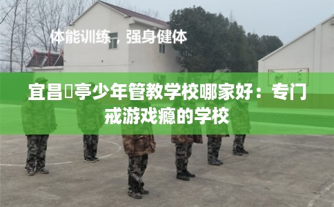 宜昌猇亭少年管教学校哪家好:专门戒游戏瘾的学校 宜昌猇亭少年管教学校哪家好:专门戒游戏瘾的学校