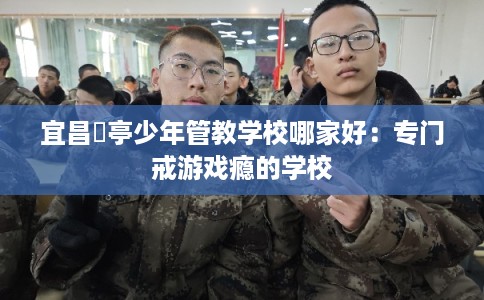 宜昌猇亭少年管教学校哪家好:专门戒游戏瘾的学校 宜昌猇亭少年管教学校哪家好:专门戒游戏瘾的学校