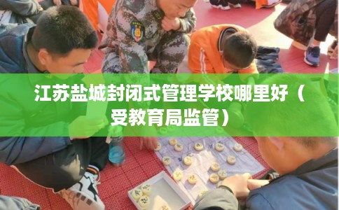 江苏盐城封闭式管理学校哪里好（受教育局监管）