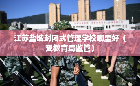 江苏盐城封闭式管理学校哪里好（受教育局监管）