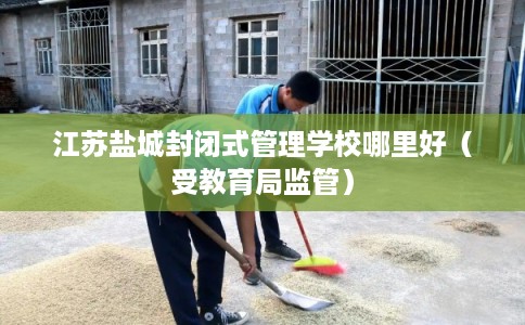 江苏盐城封闭式管理学校哪里好（受教育局监管）