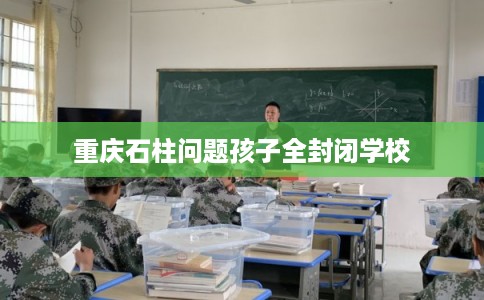 重庆石柱问题孩子全封闭学校 重庆石柱问题孩子全封闭学校