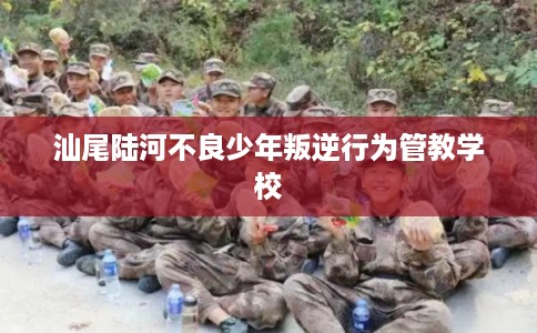 汕尾陆河不良少年叛逆行为管教学校