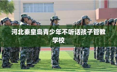 河北秦皇岛青少年不听话孩子管教学校 河北秦皇岛青少年不听话孩子管教学校