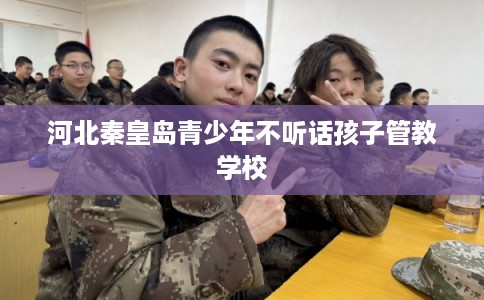 河北秦皇岛青少年不听话孩子管教学校 河北秦皇岛青少年不听话孩子管教学校