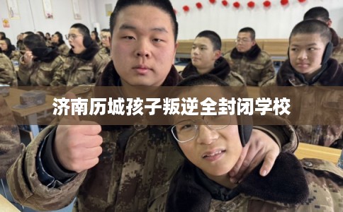 济南历城孩子叛逆全封闭学校