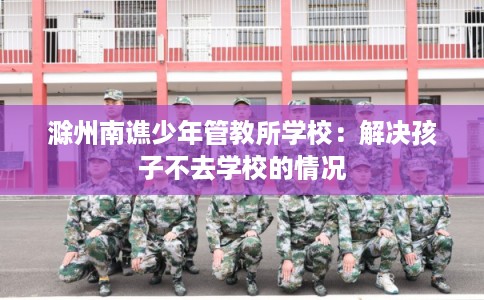滁州南谯少年管教所学校：解决孩子不去学校的情况