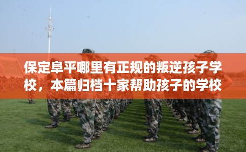 保定阜平哪里有正规的叛逆孩子学校，本篇归档十家帮助孩子的学校！
