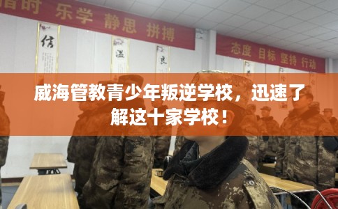 威海管教青少年叛逆学校，迅速了解这十家学校！