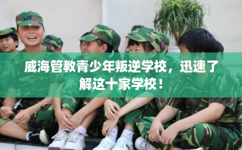 威海管教青少年叛逆学校，迅速了解这十家学校！
