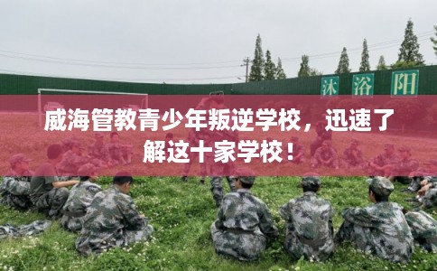 威海管教青少年叛逆学校，迅速了解这十家学校！