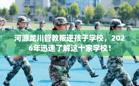 河源龙川管教叛逆孩子学校，2026年迅速了解这十家学校！