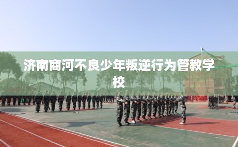 济南商河不良少年叛逆行为管教学校