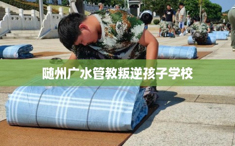 随州广水管教叛逆孩子学校