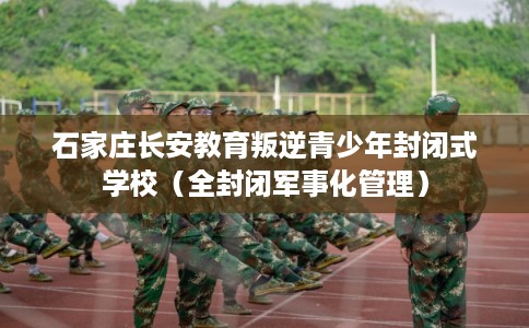 石家庄长安教育叛逆青少年封闭式学校（全封闭军事化管理）