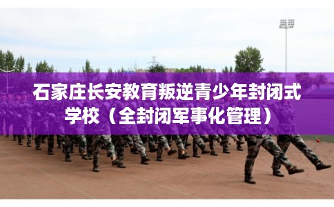 石家庄长安教育叛逆青少年封闭式学校（全封闭军事化管理）