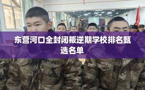 东营河口全封闭叛逆期学校排名甄选名单