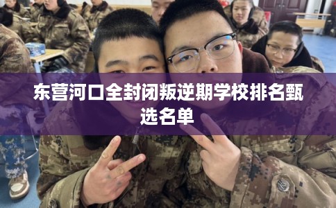 东营河口全封闭叛逆期学校排名甄选名单