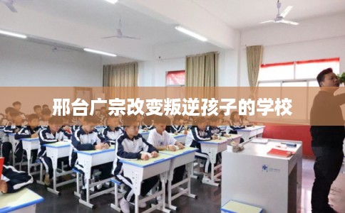邢台广宗改变叛逆孩子的学校