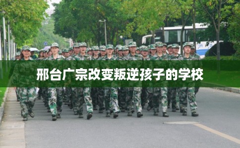 邢台广宗改变叛逆孩子的学校