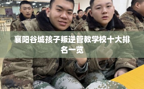 襄阳谷城孩子叛逆管教学校十大排名一览