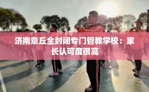 济南章丘全封闭专门管教学校：家长认可度很高