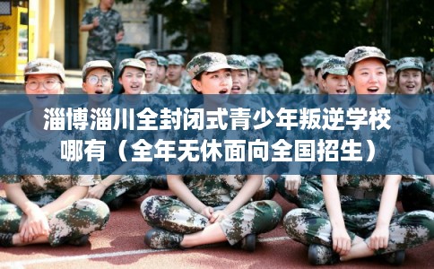 淄博淄川全封闭式青少年叛逆学校哪有(全年无休面向全国招生) 淄博淄川全封闭式青少年叛逆学校哪有(全年无休面向全国招生)