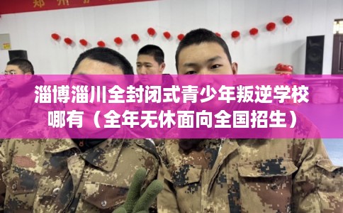 淄博淄川全封闭式青少年叛逆学校哪有（全年无休面向全国招生）