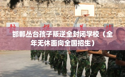邯郸丛台孩子叛逆全封闭学校(全年无休面向全国招生) 邯郸丛台孩子叛逆全封闭学校(全年无休面向全国招生)