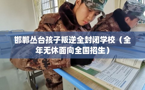 邯郸丛台孩子叛逆全封闭学校（全年无休面向全国招生）